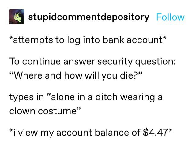 tumblr post: *attempts to log into bank account* To continue answer security question: 'Where and how will you die?' types in 'alone
            in a ditch wearing a clown costume' *I view my account balance of $4.47*